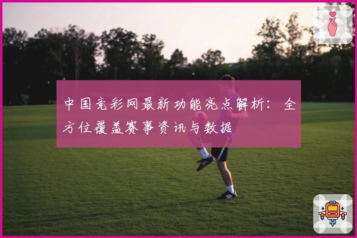中国竞彩网最新功能亮点解析:全方位覆盖赛事资讯与数据