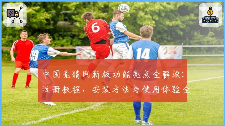 中国竞猜网新版功能亮点全解读：注册教程、安装方法与使用体验全攻略