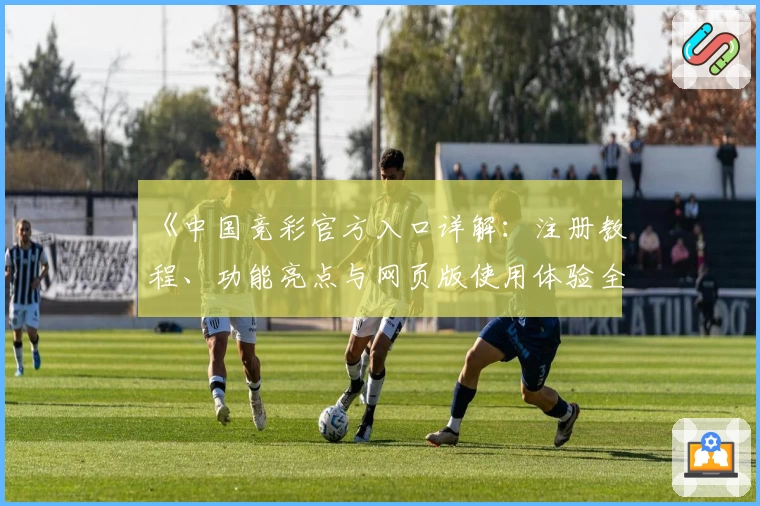 《中国竞彩官方入口详解:注册教程、功能亮点与网页版使用体验全解析》