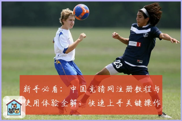 新手必看:中国竞猜网注册教程与使用体验全解,快速上手关键操作技巧