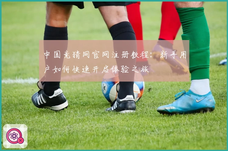 中国竞猜网官网注册教程：新手用户如何快速开启体验之旅
