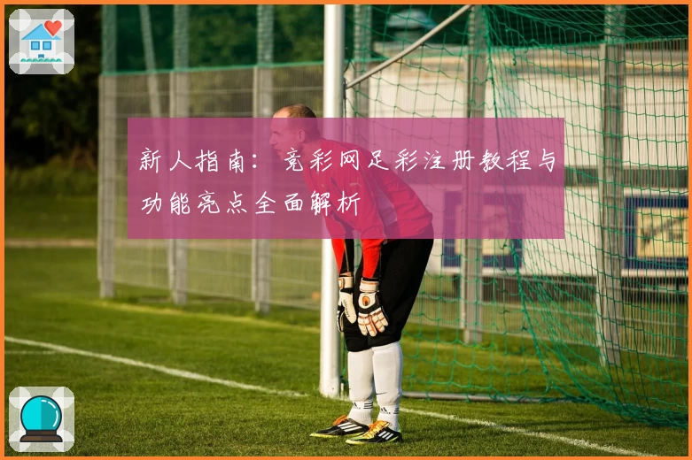 新人指南：竞彩网足彩注册教程与功能亮点全面解析
