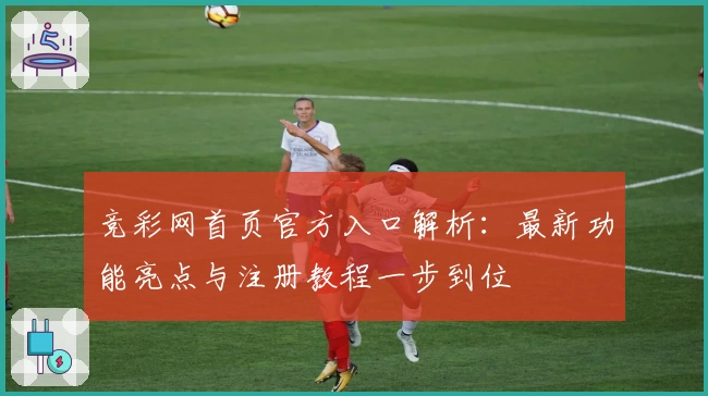 竞彩网首页官方入口解析：最新功能亮点与注册教程一步到位