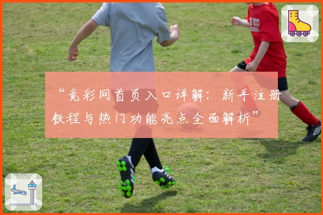 “竟彩网首页入口详解：新手注册教程与热门功能亮点全面解析”