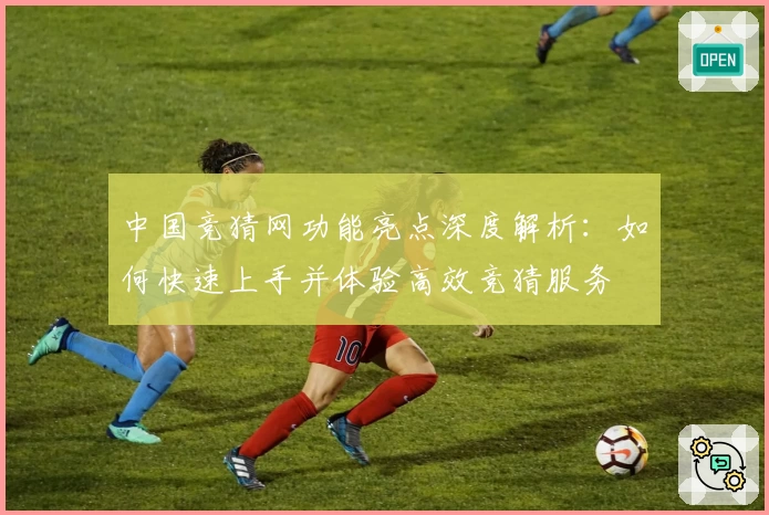 中国竞猜网功能亮点深度解析：如何快速上手并体验高效竞猜服务