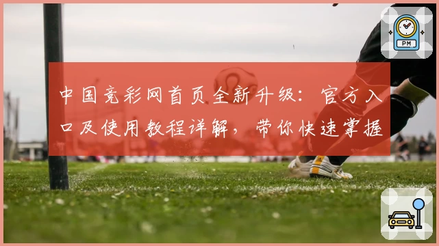 中国竞彩网首页全新升级:官方入口及使用教程详解,带你快速掌握平台核心功能