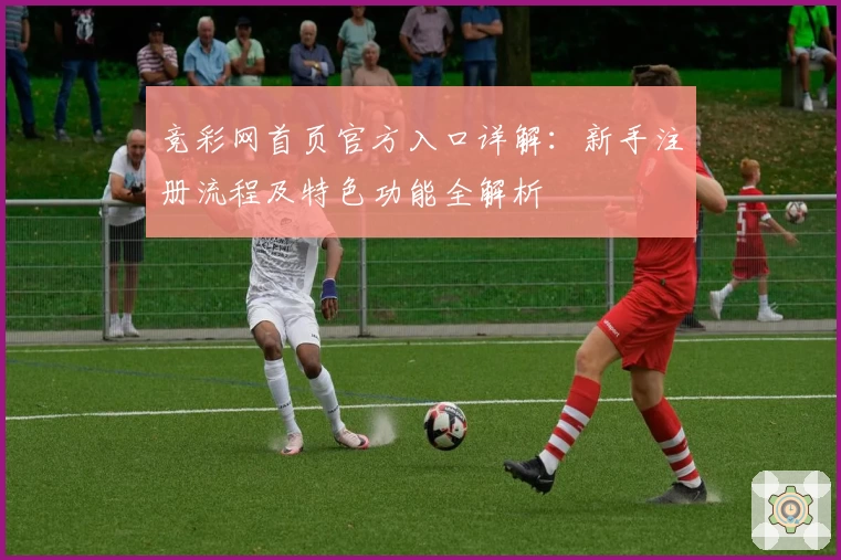 竞彩网首页官方入口详解：新手注册流程及特色功能全解析