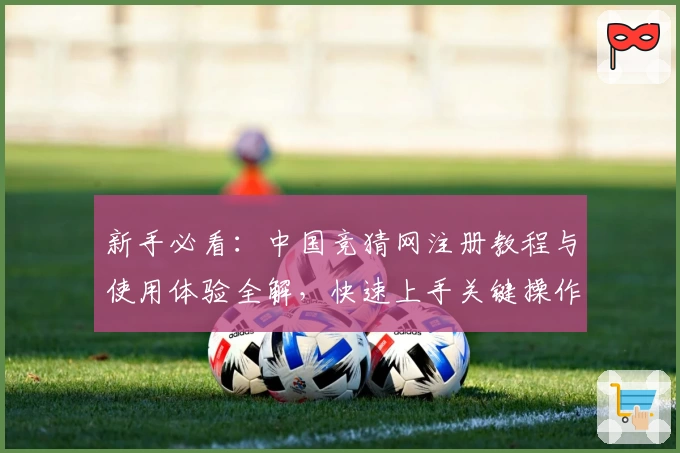 新手必看：中国竞猜网注册教程与使用体验全解，快速上手关键操作技巧