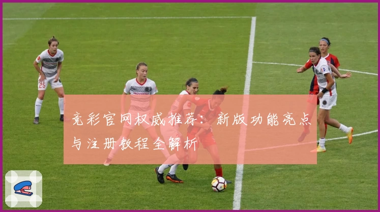 竞彩官网权威推荐：新版功能亮点与注册教程全解析